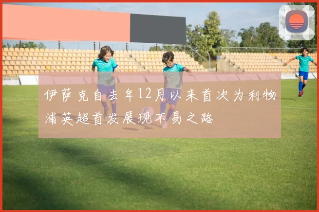 伊萨克自去年12月以来首次为利物浦英超首发展现不易之路