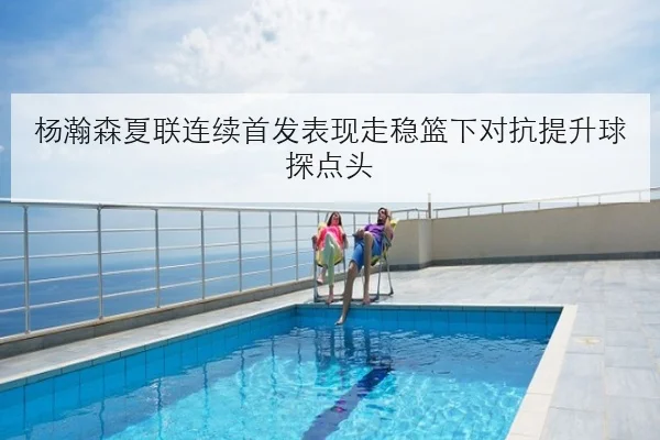 杨瀚森夏联连续首发表现走稳篮下对抗提升球探点头
