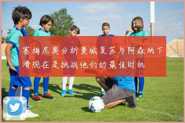 塞梅尼奥分析曼城复苏与阿森纳下滑现在是挑战他们的最佳时机