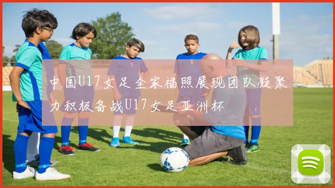 中国U17女足全家福照展现团队凝聚力积极备战U17女足亚洲杯