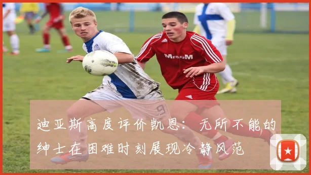 迪亚斯高度评价凯恩：无所不能的绅士在困难时刻展现冷静风范