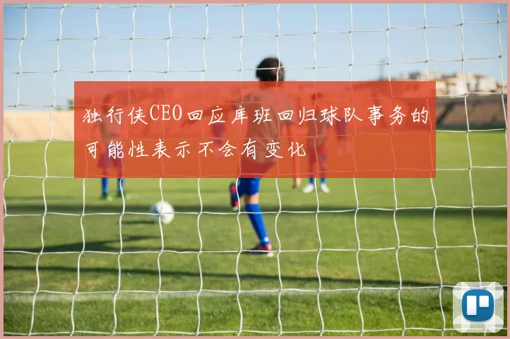 独行侠CEO回应库班回归球队事务的可能性表示不会有变化