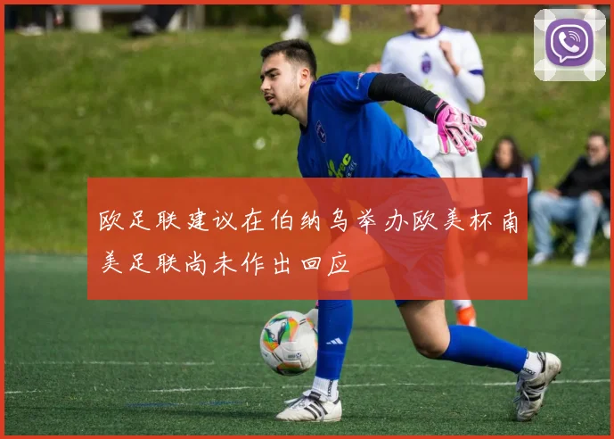 欧足联建议在伯纳乌举办欧美杯南美足联尚未作出回应