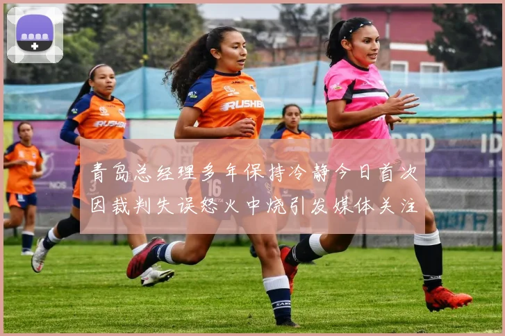 青岛总经理多年保持冷静今日首次因裁判失误怒火中烧引发媒体关注