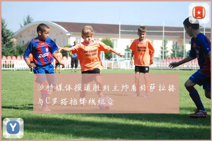 沙特媒体报道胜利主帅看好萨拉赫与C罗搭档锋线组合