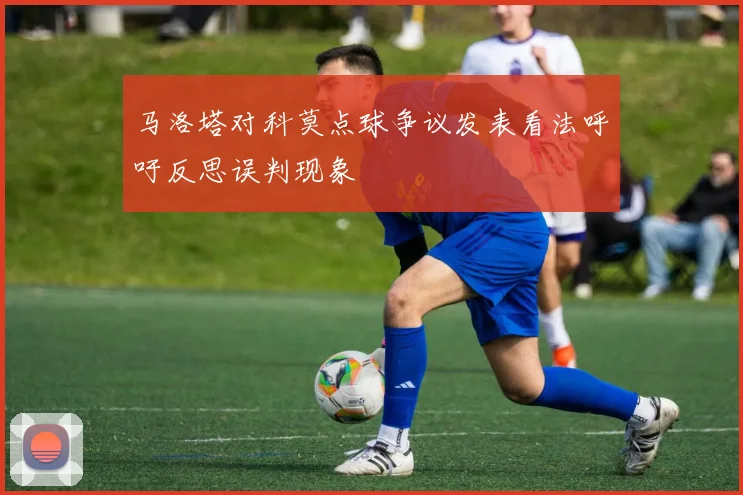 马洛塔对科莫点球争议发表看法呼吁反思误判现象