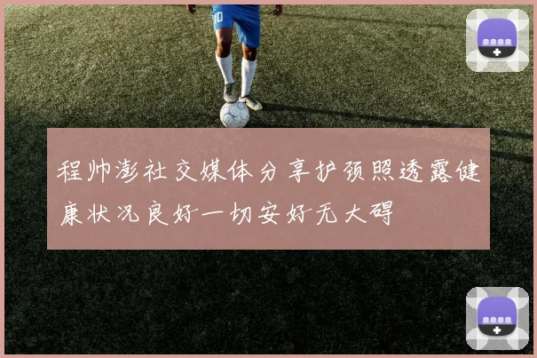 程帅澎社交媒体分享护颈照透露健康状况良好一切安好无大碍