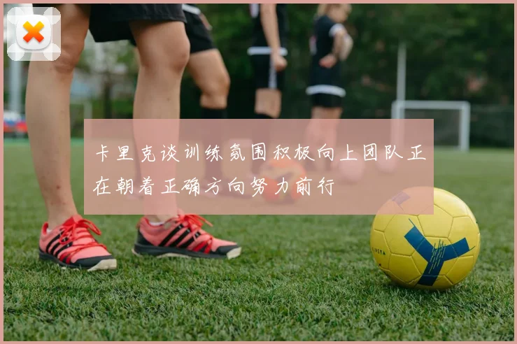卡里克谈训练氛围积极向上团队正在朝着正确方向努力前行