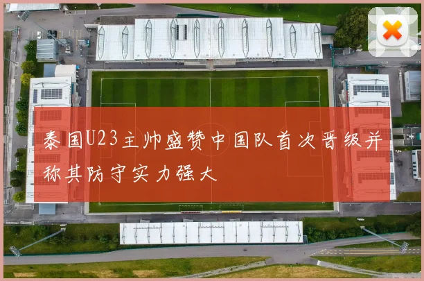 泰国U23主帅盛赞中国队首次晋级并称其防守实力强大